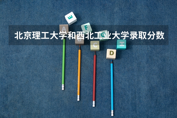 北京理工大学和西北工业大学录取分数对比