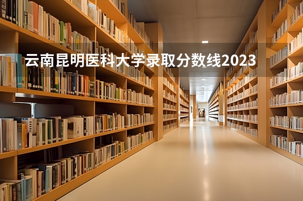 云南昆明医科大学录取分数线2023（昆明医科大学二本专业录取分数线）