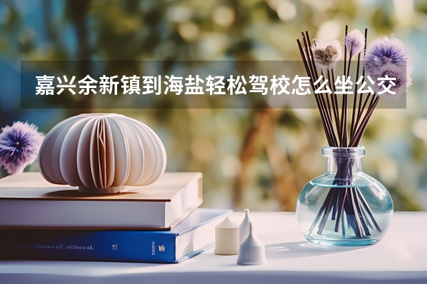 嘉兴余新镇到海盐轻松驾校怎么坐公交车?听说驾校在海盐元济中学附近