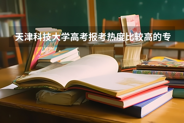 天津科技大学高考报考热度比较高的专业有哪些？