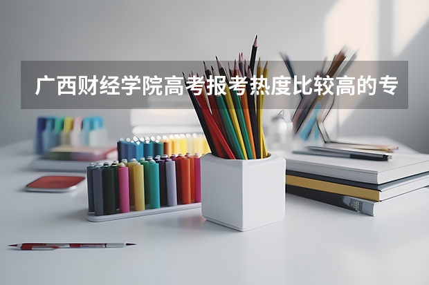 广西财经学院高考报考热度比较高的专业有哪些？