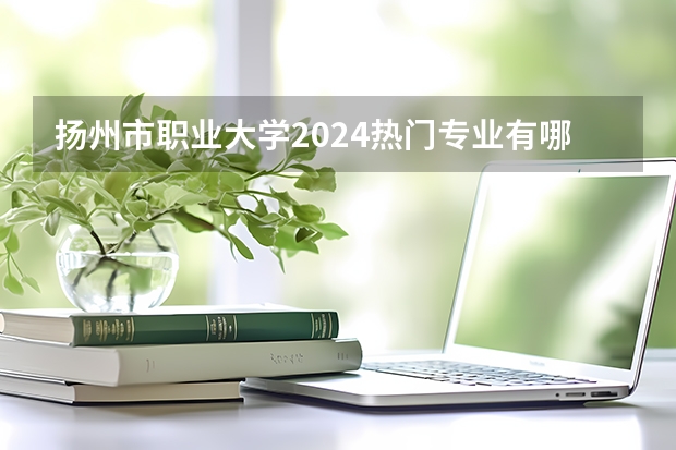扬州市职业大学2024热门专业有哪些?