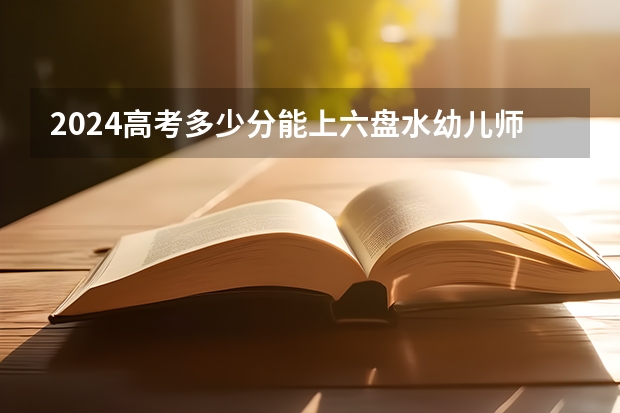 2024高考多少分能上六盘水幼儿师范高等专科学校?