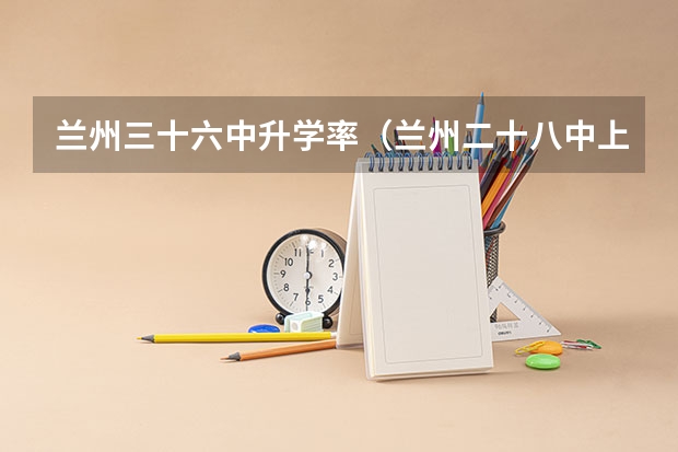 兰州三十六中升学率(兰州二十八中上线率)