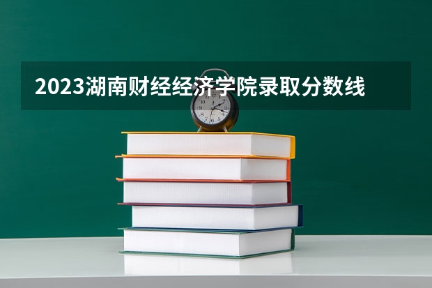 2023湖南财经经济学院录取分数线预估是多少？