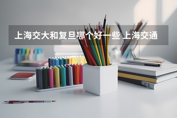 上海交大和复旦哪个好一些 上海交通大学和复旦哪个在