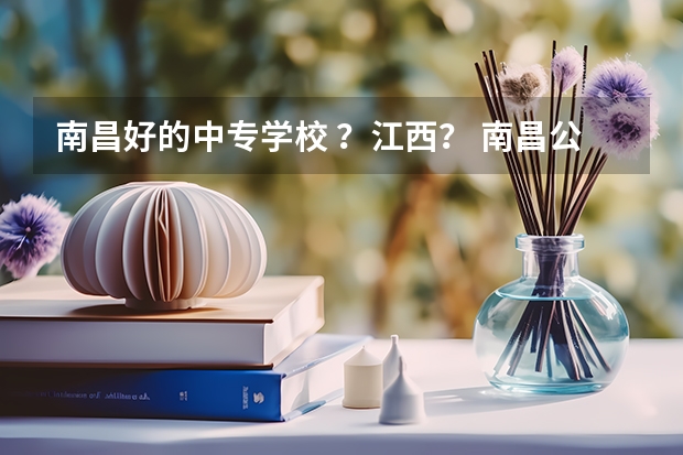 南昌好的中专学校 ？江西？ 南昌公办中专有哪几个好的？