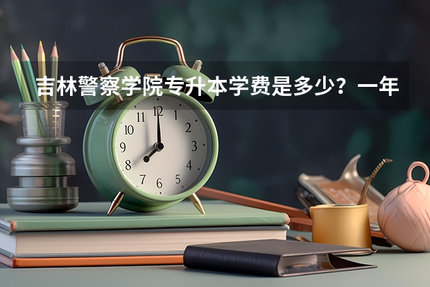 吉林警察学院专升本学费是多少？一年多少？