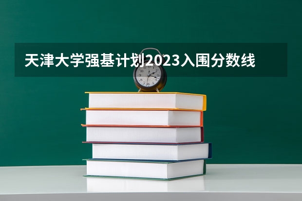 天津大学强基计划2023入围分数线 天津大学强基计划录取名单公布时间