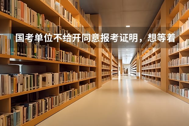 国考单位不给开同意报考证明,想等着笔试成绩出来,如果进面试了就辞职,想问下时间来得急吗?