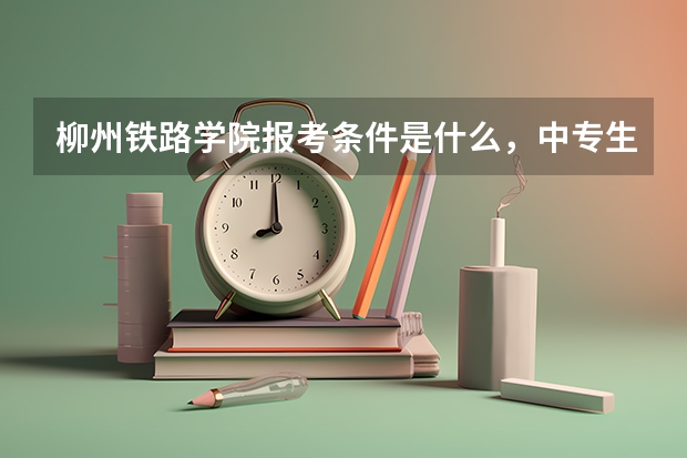 柳州铁路学院报考条件是什么,中专生可以报考吗?