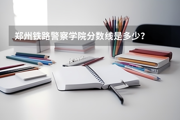 郑州铁路警察学院分数线是多少？