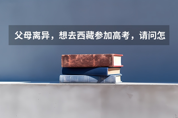 父母离异,想去西藏参加高考,请问怎么操作?