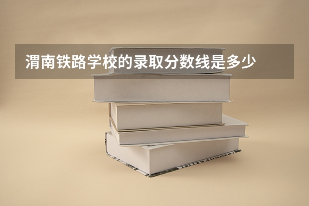 渭南铁路学校的录取分数线是多少