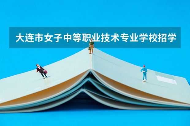 大连市女子中等职业技术专业学校招学标准有哪些要求,此学校可靠吗?是国办吗?