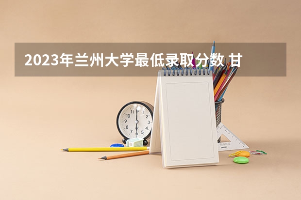 2023年兰州大学最低录取分数 甘肃往年录取分数是多少