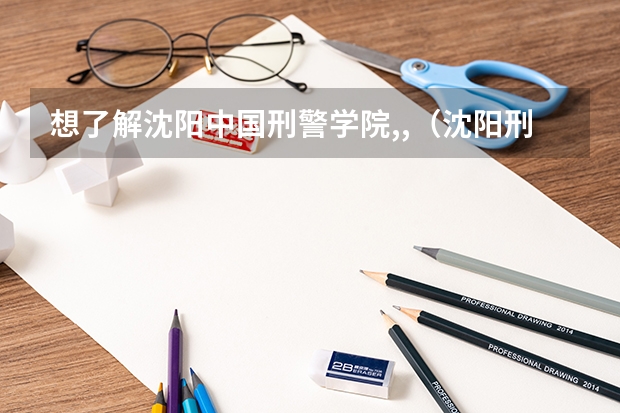 想了解沈阳中国刑警学院,,(沈阳刑警学院分数线)
