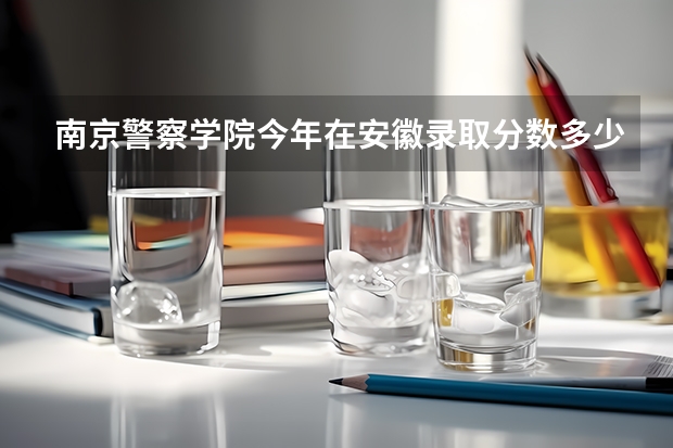 南京警察学院今年在安徽录取分数多少