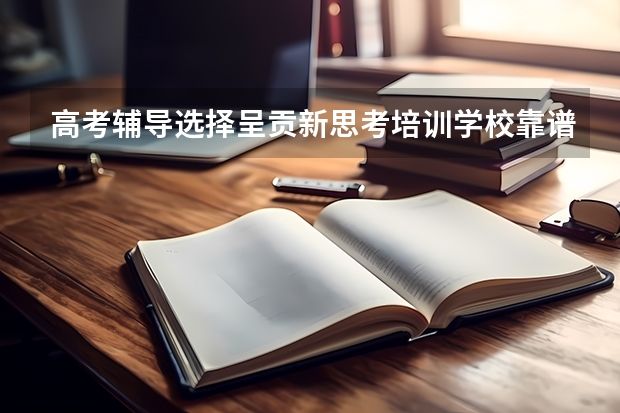 高考辅导选择呈贡新思考培训学校靠谱吗?
