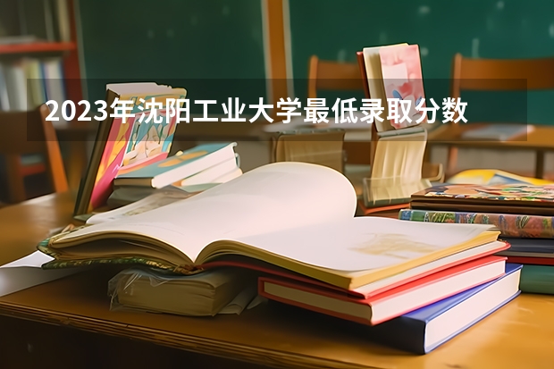 2023年沈阳工业大学最低录取分数 辽宁往年录取分数是多少