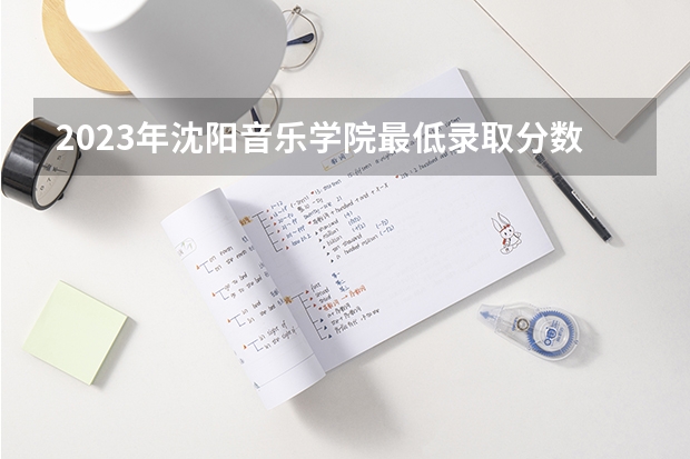2023年沈阳音乐学院最低录取分数 辽宁往年录取分数是多少