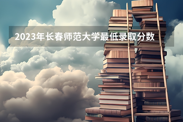 2023年长春师范大学最低录取分数 吉林往年录取分数是多少