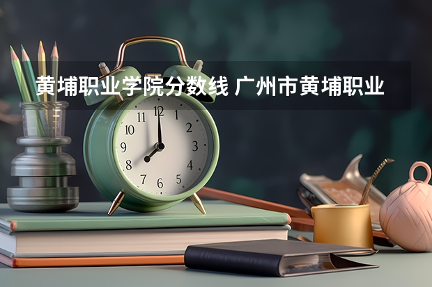 黄埔职业学院分数线 广州市黄埔职业技术学校学校概况
