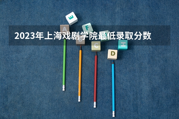 2023年上海戏剧学院最低录取分数 上海往年录取分数是多少