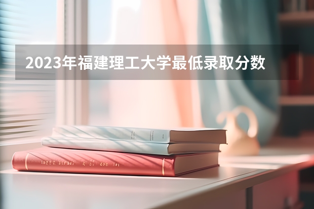 2023年福建理工大学最低录取分数 福建往年录取分数是多少