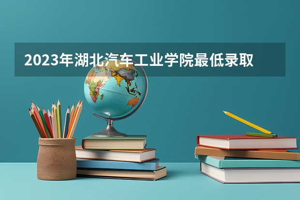 2023年湖北汽车工业学院最低录取分数 湖北往年录取分数是多少