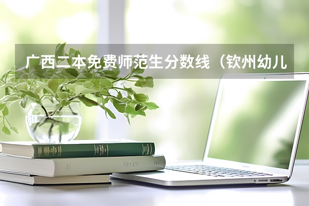 广西二本免费师范生分数线(钦州幼儿师范高等专科学院分数线)