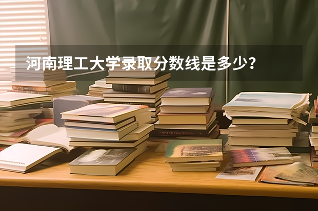 河南理工大学录取分数线是多少？