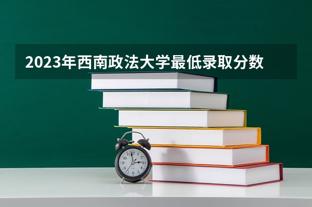 2023年西南政法大学最低录取分数 重庆往年录取分数是多少