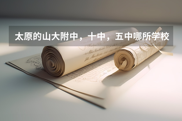 太原的山大附中,十中,五中哪所学校好(谁知道山大附小的历史?/)