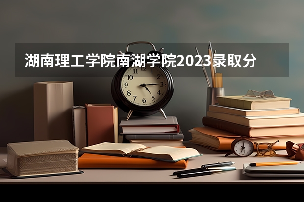 湖南理工学院南湖学院2023录取分数线 湖南理工学院分数线