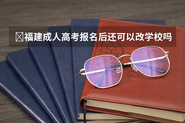 福建成人高考报名后还可以改学校吗?