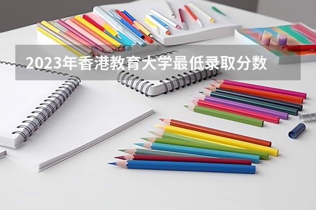 2023年香港教育大学最低录取分数 香港往年录取分数是多少