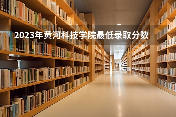 2023年黄河科技学院最低录取分数 河南往年录取分数是多少