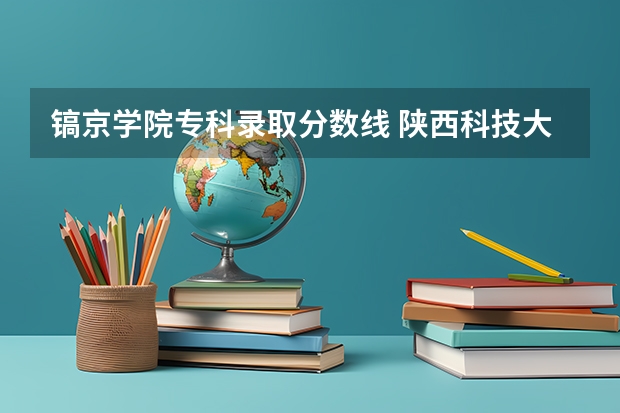 镐京学院专科录取分数线 陕西科技大学镐京学院学院陕西录取分数线