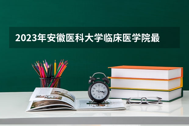 2023年安徽医科大学临床医学院最低录取分数 安徽往年录取分数是多少