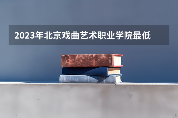 2023年北京戏曲艺术职业学院最低录取分数 北京往年录取分数是多少