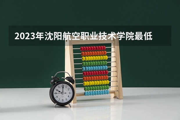 2023年沈阳航空职业技术学院最低录取分数 辽宁往年录取分数是多少