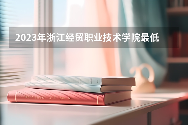 2023年浙江经贸职业技术学院最低录取分数 浙江往年录取分数是多少