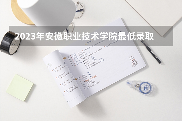 2023年安徽职业技术学院最低录取分数 安徽往年录取分数是多少
