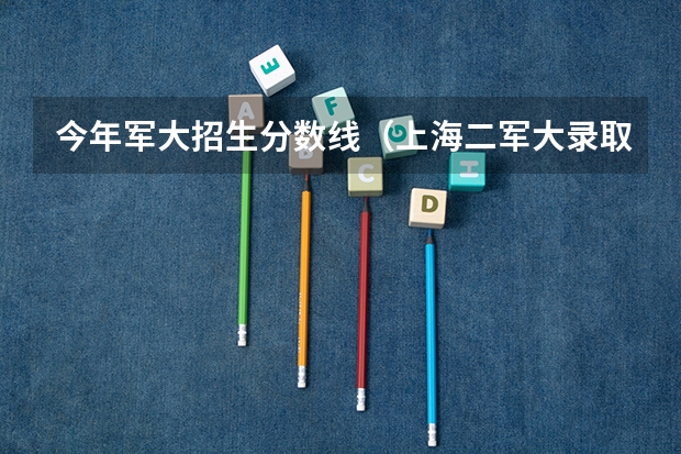 今年军大招生分数线（上海二军大录取分数线）