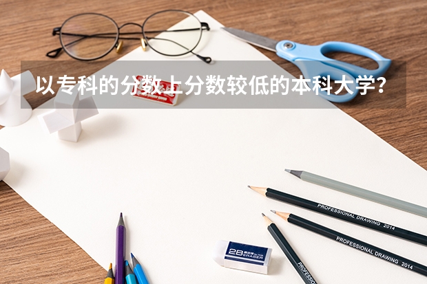 以专科的分数上分数较低的本科大学?(2023年四川单招公办学校分数线表)