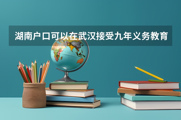 湖南户口可以在武汉接受九年义务教育并参加高考吗