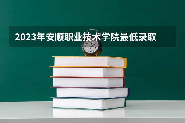 2023年安顺职业技术学院最低录取分数 贵州往年录取分数是多少