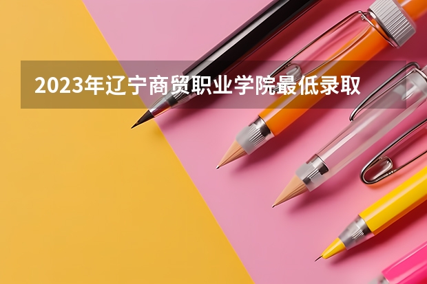 2023年辽宁商贸职业学院最低录取分数 辽宁往年录取分数是多少