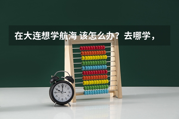 在大连想学航海 该怎么办?去哪学,学多长时间,学费是多少啊?
